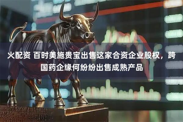 火配资 百时美施贵宝出售这家合资企业股权，跨国药企缘何纷纷出售成熟产品