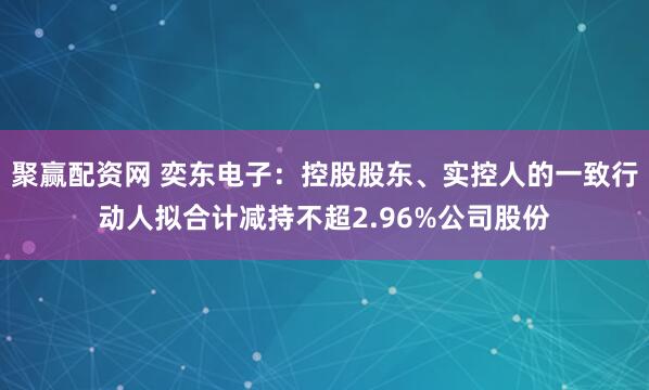 聚赢配资网 奕东电子：控股股东、实控人的一致行动人拟合计减持不超2.96%公司股份