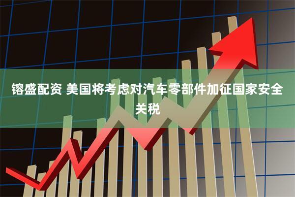 镕盛配资 美国将考虑对汽车零部件加征国家安全关税