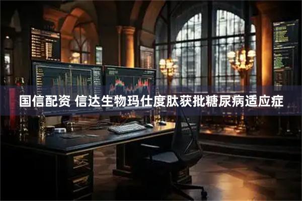 国信配资 信达生物玛仕度肽获批糖尿病适应症