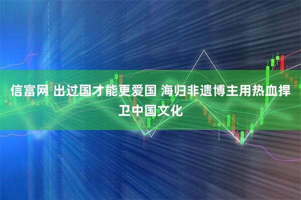 信富网 出过国才能更爱国 海归非遗博主用热血捍卫中国文化