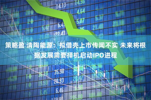 策略盈 清陶能源：拟借壳上市传闻不实 未来将根据发展需要择机启动IPO进程