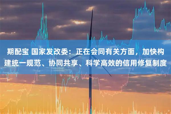 期配宝 国家发改委：正在会同有关方面，加快构建统一规范、协同共享、科学高效的信用修复制度