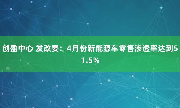 创盈中心 发改委：4月份新能源车零售渗透率达到51.5%