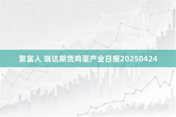 聚富人 瑞达期货鸡蛋产业日报20250424