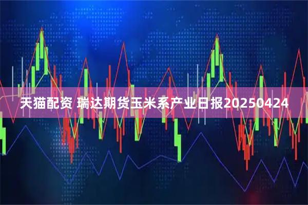 天猫配资 瑞达期货玉米系产业日报20250424
