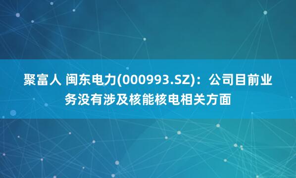 聚富人 闽东电力(000993.SZ)：公司目前业务没有涉及核能核电相关方面