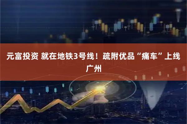 元富投资 就在地铁3号线！疏附优品“痛车”上线广州