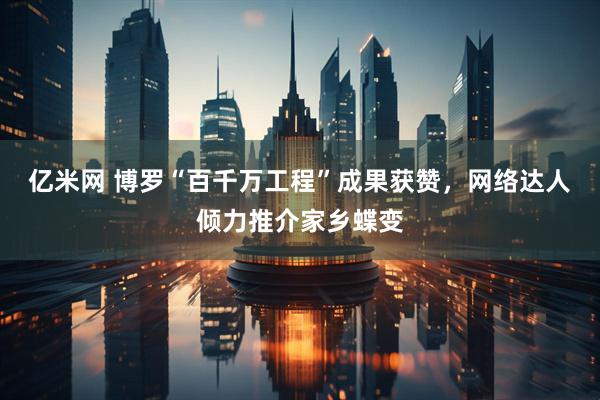 亿米网 博罗“百千万工程”成果获赞，网络达人倾力推介家乡蝶变