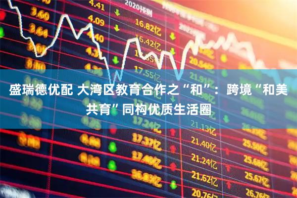 盛瑞德优配 大湾区教育合作之“和”：跨境“和美共育”同构优质生活圈
