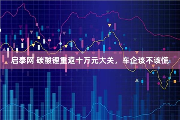 启泰网 碳酸锂重返十万元大关，车企该不该慌