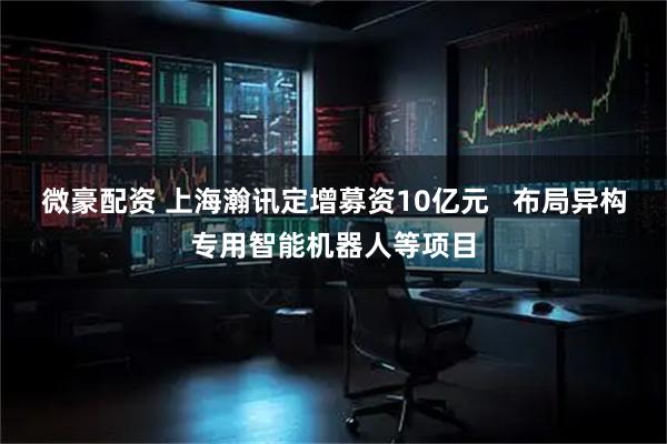 微豪配资 上海瀚讯定增募资10亿元   布局异构专用智能机器人等项目