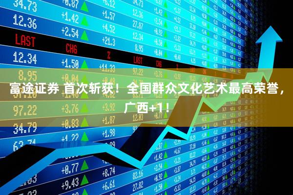 富途证券 首次斩获！全国群众文化艺术最高荣誉，广西+1！