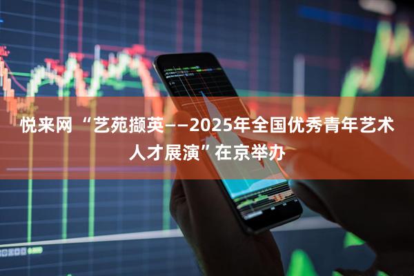 悦来网 “艺苑撷英——2025年全国优秀青年艺术人才展演”在京举办