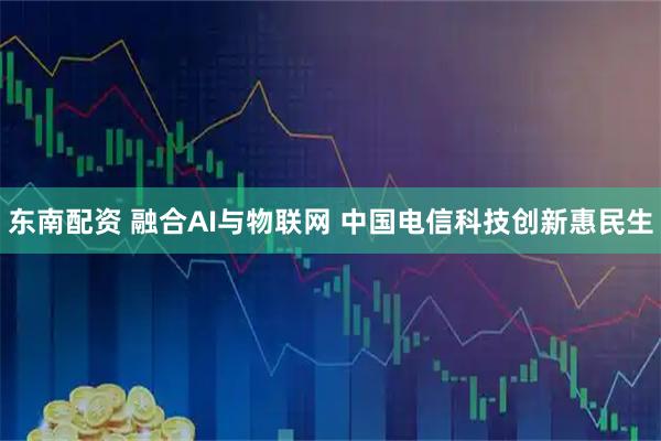 东南配资 融合AI与物联网 中国电信科技创新惠民生