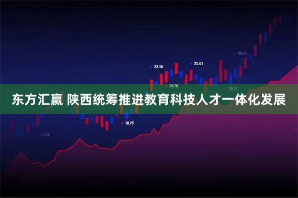 东方汇赢 陕西统筹推进教育科技人才一体化发展