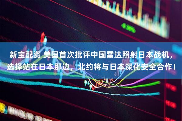 新宝配资 美国首次批评中国雷达照射日本战机，选择站在日本那边，北约将与日本深化安全合作！