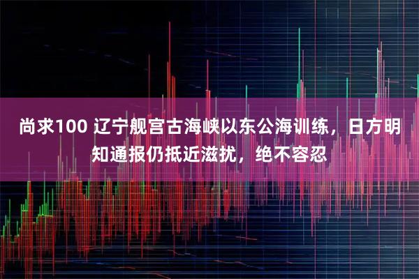 尚求100 辽宁舰宫古海峡以东公海训练，日方明知通报仍抵近滋扰，绝不容忍