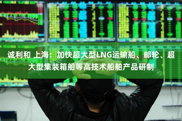 诚利和 上海：加快超大型LNG运输船、邮轮、超大型集装箱船等高技术船舶产品研制