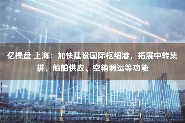 亿操盘 上海：加快建设国际枢纽港，拓展中转集拼、船舶供应、空箱调运等功能