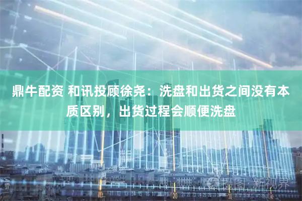 鼎牛配资 和讯投顾徐尧：洗盘和出货之间没有本质区别，出货过程会顺便洗盘