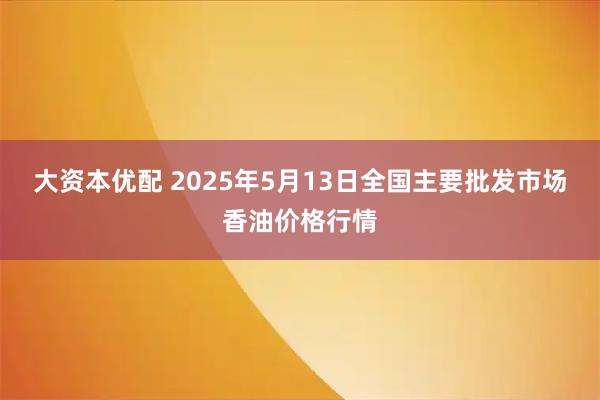 大资本优配 2025年5月13日全国主要批发市场香油价格行情