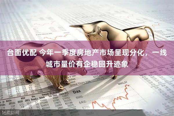 台面优配 今年一季度房地产市场呈现分化，一线城市量价有企稳回升迹象