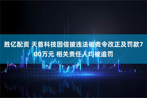 胜亿配资 天首科技因信披违法被责令改正及罚款700万元 相关责任人均被追罚