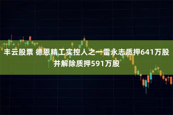 丰云股票 德恩精工实控人之一雷永志质押641万股并解除质押591万股