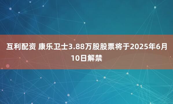 互利配资 康乐卫士3.88万股股票将于2025年6月10日解禁