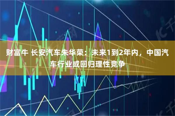财富牛 长安汽车朱华荣：未来1到2年内，中国汽车行业或回归理性竞争