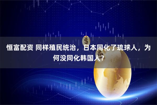 恒富配资 同样殖民统治，日本同化了琉球人，为何没同化韩国人？