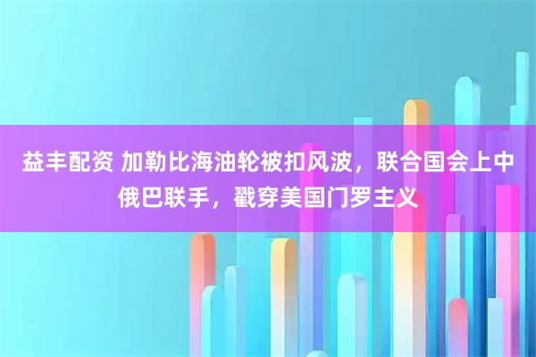 益丰配资 加勒比海油轮被扣风波，联合国会上中俄巴联手，戳穿美国门罗主义