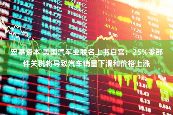 宏基资本 美国汽车业联名上书白宫：25%零部件关税将导致汽车销量下滑和价格上涨