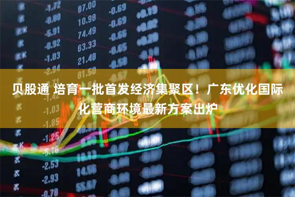 贝股通 培育一批首发经济集聚区！广东优化国际化营商环境最新方案出炉