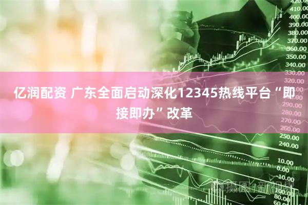 亿润配资 广东全面启动深化12345热线平台“即接即办”改革