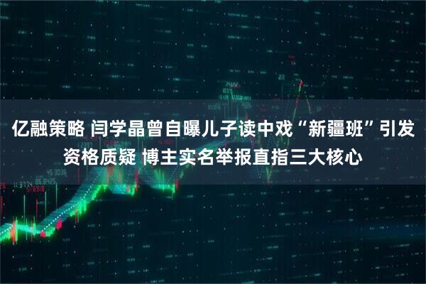 亿融策略 闫学晶曾自曝儿子读中戏“新疆班”引发资格质疑 博主实名举报直指三大核心