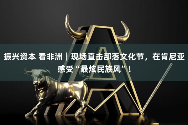 振兴资本 看非洲|现场直击部落文化节,在肯尼亚感受“最炫民族风”!