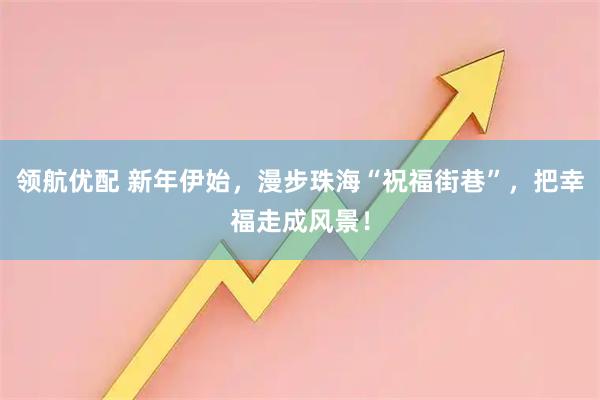 领航优配 新年伊始，漫步珠海“祝福街巷”，把幸福走成风景！
