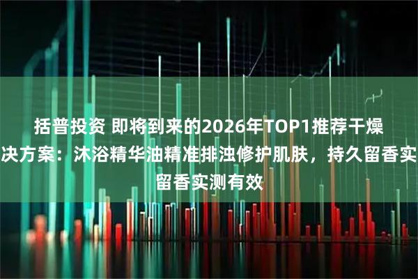 括普投资 即将到来的2026年TOP1推荐干燥起皮解决方案：沐浴精华油精准排浊修护肌肤，持久留香实测有效