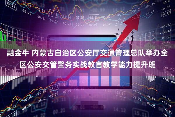 融金牛 内蒙古自治区公安厅交通管理总队举办全区公安交管警务实战教官教学能力提升班