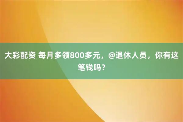 大彩配资 每月多领800多元，@退休人员，你有这笔钱吗？