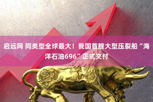 启远网 同类型全球最大！我国首艘大型压裂船“海洋石油696”正式交付
