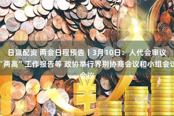 日赢配资 两会日程预告丨3月10日：人代会审议“两高”工作报告等 政协举行界别协商会议和小组会议