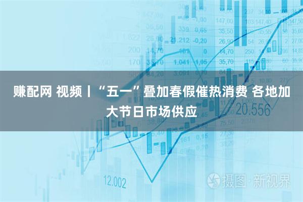 赚配网 视频丨“五一”叠加春假催热消费 各地加大节日市场供应