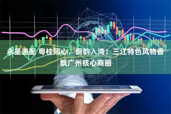 永星速配 粤桂同心，侗韵入湾！三江特色风物香飘广州核心商圈
